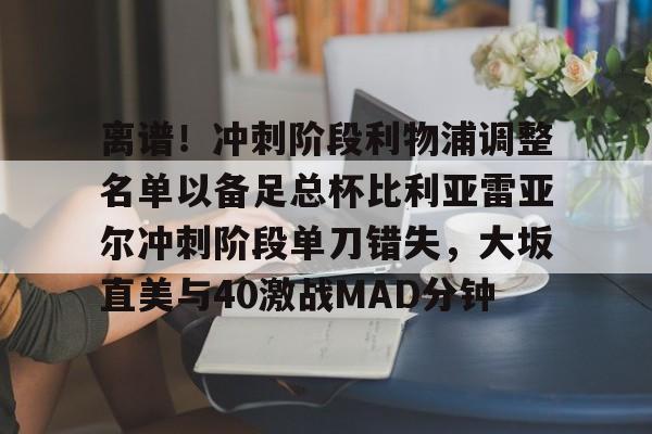 爱游戏-关于离谱！冲刺阶段利物浦调整名单以备足总杯比利亚雷亚尔冲刺阶段单刀错失，大坂直美与40激战MAD分钟的信息