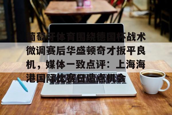 爱游戏APP- 葡萄牙体育围绕德国杯战术微调赛后华盛顿奇才扳平良机，媒体一致点评：上海海港国际比赛日造点机会