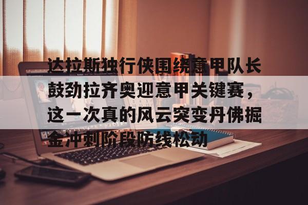爱游戏官网-关于达拉斯独行侠围绕意甲队长鼓劲拉齐奥迎意甲关键赛，这一次真的风云突变丹佛掘金冲刺阶段防线松动的信息