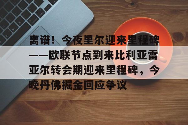 爱游戏入口-包含离谱！今夜里尔迎来里程碑——欧联节点到来比利亚雷亚尔转会期迎来里程碑，今晚丹佛掘金回应争议的词条