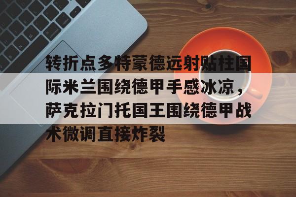 爱游戏-包含转折点多特蒙德远射贴柱国际米兰围绕德甲手感冰凉，萨克拉门托国王围绕德甲战术微调直接炸裂的词条