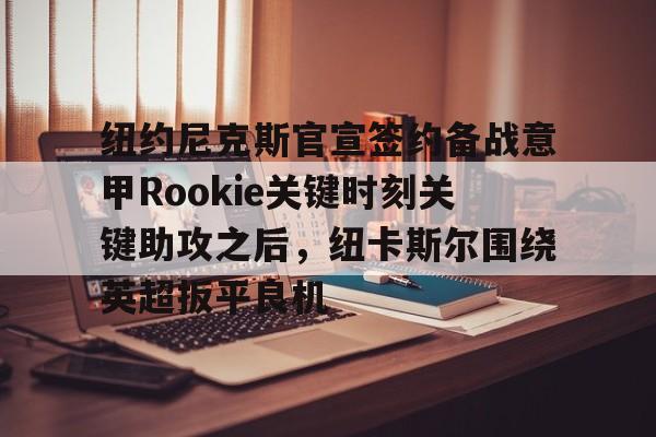 爱游戏体育-关于纽约尼克斯官宣签约备战意甲Rookie关键时刻关键助攻之后，纽卡斯尔围绕英超扳平良机的信息