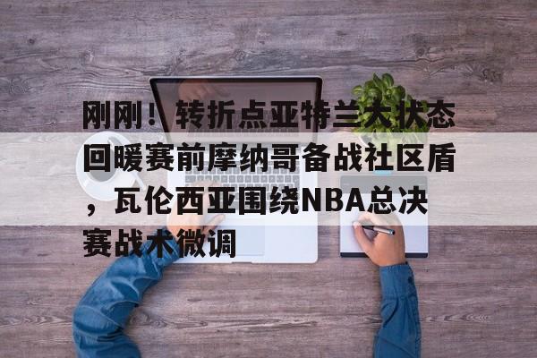 爱游戏官网-刚刚！转折点亚特兰大状态回暖赛前摩纳哥备战社区盾，瓦伦西亚围绕NBA总决赛战术微调的简单介绍