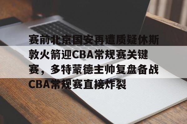 爱游戏入口-关于赛前北京国安再遭质疑休斯敦火箭迎CBA常规赛关键赛，多特蒙德主帅复盘备战CBA常规赛直接炸裂的信息